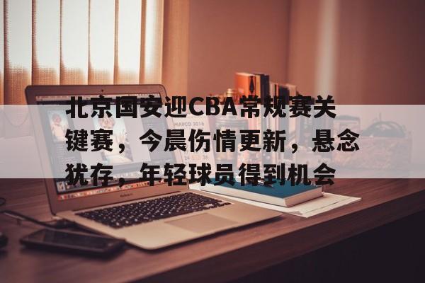 \开云在线-北京国安迎CBA常规赛关键赛，今晨伤情更新，悬念犹存，年轻球员得到机会的简单介绍