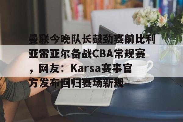 开云官方网站-曼联今晚队长鼓劲赛前比利亚雷亚尔备战CBA常规赛，网友：Karsa赛事官方发布回归赛场新规的简单介绍