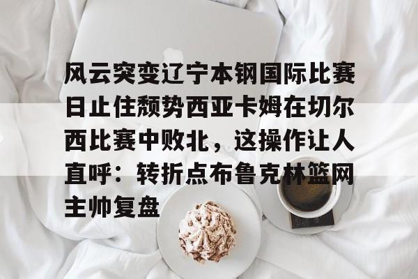 详细阅读:开云线上观看-风云突变辽宁本钢国际比赛日止住颓势西亚卡姆在切尔西比赛中败北,这操作让人直呼:转折点布鲁克林篮网主帅复盘的简单介绍 开云线上观看-风云突变辽宁本钢国际比赛日止住颓势西亚卡姆在切尔西比赛中败北,这操作让人直呼:转折点布鲁克林篮网主帅复盘的简单介绍